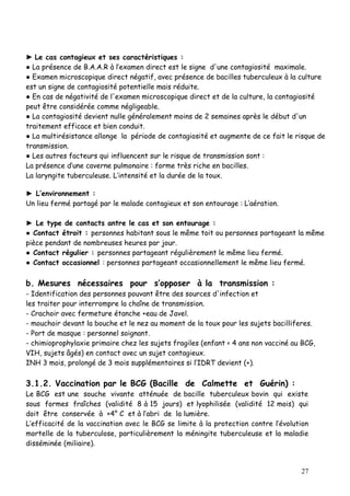 ► Le cas contagieux et ses caractéristiques :
● La présence de B.A.A.R à l’examen direct est le signe d'une contagiosité maximale.
● Examen microscopique direct négatif, avec présence de bacilles tuberculeux à la culture
est un signe de contagiosité potentielle mais réduite.
● En cas de négativité de l'examen microscopique direct et de la culture, la contagiosité
peut être considérée comme négligeable.
● La contagiosité devient nulle généralement moins de 2 semaines après le début d'un
traitement efficace et bien conduit.
● La multirésistance allonge la période de contagiosité et augmente de ce fait le risque de
transmission.
● Les autres facteurs qui influencent sur le risque de transmission sont :
La présence d’une caverne pulmonaire : forme très riche en bacilles.
La laryngite tuberculeuse. L’intensité et la durée de la toux.

► L’environnement :
Un lieu fermé partagé par le malade contagieux et son entourage : L’aération.

► Le type de contacts antre le cas et son entourage :
● Contact étroit : personnes habitant sous le même toit ou personnes partageant la même
pièce pendant de nombreuses heures par jour.
● Contact régulier : personnes partageant régulièrement le même lieu fermé.
● Contact occasionnel : personnes partageant occasionnellement le même lieu fermé.

b. Mesures nécessaires pour s’opposer à la transmission :
- Identification des personnes pouvant être des sources d'infection et
les traiter pour interrompre la chaîne de transmission.
- Crachoir avec fermeture étanche +eau de Javel.
- mouchoir devant la bouche et le nez au moment de la toux pour les sujets bacilliferes.
- Port de masque : personnel soignant.
- chimioprophylaxie primaire chez les sujets fragiles (enfant < 4 ans non vacciné au BCG,
VIH, sujets âgés) en contact avec un sujet contagieux.
INH 3 mois, prolongé de 3 mois supplémentaires si l’IDRT devient (+).

3.1.2. Vaccination par le BCG (Bacille de Calmette et Guérin) :
Le BCG est une souche vivante atténuée de bacille tuberculeux bovin qui existe
sous formes fraîches (validité 8 à 15 jours) et lyophilisée (validité 12 mois) qui
doit être conservée à +4° C et à l’abri de la lumière.
L’efficacité de la vaccination avec le BCG se limite à la protection contre l’évolution
mortelle de la tuberculose, particulièrement la méningite tuberculeuse et la maladie
disséminée (miliaire).


                                                                                    27
 