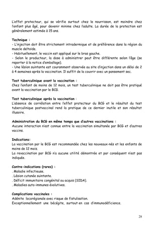 L’effet protecteur, qui se vérifie surtout chez le nourrisson, est moindre chez
l’enfant plus âgé, pour devenir minime chez l’adulte. La durée de la protection est
généralement estimée à 15 ans.

Technique :
- L’injection doit être strictement intradermique et de préférence dans la région du
muscle deltoïde.
- Habituellement, le vaccin est appliqué sur le bras gauche.
- Selon le producteur, la dose à administrer peut être différente selon l’âge (se
reporter à la notice d’emballage).
- Une lésion suintante est couramment observée au site d’injection dans un délai de 2
à 4 semaines après la vaccination. Il suffit de la couvrir avec un pansement sec.

Test tuberculinique avant la vaccination :
Chez l’enfant de moins de 12 mois, un test tuberculinique ne doit pas être pratiqué
avant la vaccination par le BCG.

Test tuberculinique après la vaccination :
L’absence de corrélation entre l’effet protecteur du BCG et le résultat du test
tuberculinique postvaccinal rend la pratique de ce dernier inutile et son résultat
illusoire.

Administration du BCG en même temps que d’autres vaccinations :
Aucune interaction n’est connue entre la vaccination simultanée par BCG et d’autres
vaccins.

Indications:
La vaccination par le BCG est recommandée chez les nouveaux-nés et les enfants de
moins de 12 mois.
La revaccination par BCG n’a aucune utilité démontrée et par conséquent n’est pas
indiquée.

Contre-indications (rares) :
. Maladie infectieuse.
. Lésion cutanée suintante.
. Déficit immunitaire congénital ou acquis (SIDA).
. Maladies auto-immunes évolutives.

Complications vaccinales :
Adénite locorégionale avec risque de fistulisation.
Exceptionnellement une bécégite, surtout en cas d’immunodéficience.



                                                                                  28
 