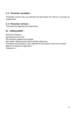 3.2. Prévention secondaire :
Traitement correcte des cas confirmés de tuberculose afin d’éviter la survenue de
complications.

3.3. Prévention tertiaire :
Traitement des séquelles de la tuberculose.

IV. CONCLUSION :
Affection fréquente.
Recrudescence avec VIH.
PEC nécessite coopération du malade.
Non respect règles de prescription entraîne résistances.
Traitement des resistances: coût, disponibilité des produits, durée du traitement.
Requiert du domaine du spécialiste.
Prévention +++




                                                                                     29
 