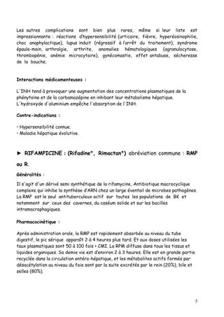 Les autres complications sont bien plus rares, même si leur liste est
impressionnante : réactions d’hypersensibilité (urticaire, fièvre, hyperéosinophilie,
choc anaphylactique), lupus induit (régressif à l’arrêt du traitement), syndrome
épaule-main, arthralgie, arthrite, anomalies hématologiques (agranulocytose,
thrombopénie, anémie microcytaire), gynécomastie, effet antabuse, sécheresse
de la bouche.


Interactions médicamenteuses :

L'INH tend à provoquer une augmentation des concentrations plasmatiques de la
phénytoïne et de la carbamazépine en inhibant leur métabolisme hépatique.
L'hydroxyde d'aluminium empêche l'absorption de l'INH.

Contre-indications :

• Hypersensibilité connue.
• Maladie hépatique évolutive.



► RIFAMPICINE : (Rifadine*, Rimactan*) abréviation commune : RMP

ou R.
Généralités :

Il s'agit d'un dérivé semi synthétique de la rifamycine, Antibiotique macrocyclique
complexe qui inhibe la synthèse d’ARN chez un large éventail de microbes pathogènes.
La RMP est le seul antituberculeux actif sur toutes les populations de BK et
notamment sur ceux des cavernes, du caséum solide et sur les bacilles
intramacrophagiques.

Pharmacocinétique :

Après administration orale, la RMP est rapidement absorbée au niveau du tube
digestif, le pic sérique apparaît 2 à 4 heures plus tard. Et aux doses utilisées les
taux plasmatiques sont 50 à 100 fois > CMI. La RPM diffuse dans tous les tissus et
liquides organiques. Sa demie vie est d’environ 2 à 3 heures. Elle est en grande partie
recyclée dans la circulation entéro-hépatique, et les métabolites actifs formés par
désacétylation au niveau du foie sont par la suite excrétés par le rein (20%), bile et
selles (80%).




                                                                                          5
 