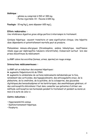 Galénique :
         - gélules ou comprimé à 15O et 300 mg.
         - Forme injectable IV : flacons à 600 mg.

Posologie : 10 mg/kg/j, sans dépasser 600 mg/j.


Effets indésirables :
Une intolérance digestive grave oblige parfois à interrompre le traitement.

Cytolyse hépatique : souvent transitoire et sans signification clinique. Une hépatite
dose dépendante et potentiellement mortelle peut se produire.

Phénomènes immuno-allergiques (thrombopénie, anémie hémolytique, insuffisance
rénale aigue par néphropathie tubulaire interstitielle). S’observent surtout lors des
prises discontinues du médicament.

La RMP colore les excrétas (larmes, urines, sperme) en rouge orange.

Interactions médicamenteuses :

La RMP est un inducteur des enzymes hépatiques :
► augmente l’hépatotoxicité de l’INH.
► augmente le catabolisme de certains médicaments métabolisés par le foie,
notamment des corticoïdes, des hypoglycémiants, des anticoagulants oraux, de la
phénytoïne, de la cimétidine, de la quinidine, de la ciclosporine, des glucosides
digitaliques,des benzodiazépines et les barbituriques, des anesthésiques généraux, et
des contraceptifs stéroïdiens il faut donc conseiller aux patientes d'utiliser une
méthode contraceptive non hormonale pendant le traitement et pendant au moins un
mois à la suite de celui-ci.

Contre-indications :

• Hypersensibilité connue.
• Dysfonctionnement hépatique.
• Porphyrie.




                                                                                    6
 