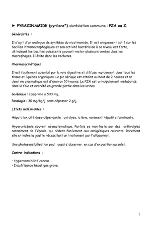 ► PYRAZINAMIDE (pyrilene*) abréviation commune : PZA ou Z.

Généralités :

Il s'agit d'un analogue de synthèse du nicotinamide. Il est uniquement actif sur les
bacilles intramacrophagiques et son activité bactéricide à ce niveau est forte,
détruisant les bacilles quiescents pouvant rester plusieurs années dans les
macrophages. Il évite donc les rechutes.

Pharmacocinétique:

Il est facilement absorbé par la voie digestive et diffuse rapidement dans tous les
tissus et liquides organiques. Le pic sérique est atteint au bout de 2 heures et sa
demi vie plasmatique est d'environ 10 heures. Le PZA est principalement métabolisé
dans le foie et excrété en grande partie dans les urines.

Galénique : comprime à 500 mg.

Posologie : 30 mg/kg/j. sans dépasser 2 g/j.

Effets indésirables :

Hépatotoxicité dose-dépendante : cytolyse, ictère, rarement hépatite fulminante.

Hyperuricémie souvent asymptomatique. Parfois se manifeste par des arthralgies
notamment de l'épaule, qui cèdent facilement aux analgésiques courants. Rarement
elle entraîne la goutte nécessitant un traitement par l'allopurinol.

Une photosensibilisation peut aussi s'observer en cas d'exposition au soleil.

Contre-indications :

• Hypersensibilité connue.
• Insuffisance hépatique grave.




                                                                                       7
 