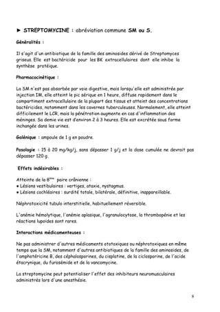 ► STREPTOMYCINE : abréviation commune SM ou S.

Généralités :

Il s'agit d'un antibiotique de la famille des aminosides dérivé de Streptomyces
griseus. Elle est bactéricide pour les BK extracellulaires dont elle inhibe la
synthèse protéique.

Pharmacocinétique :

La SM n'est pas absorbée par voie digestive, mais lorsqu'elle est administrée par
injection IM, elle atteint le pic sérique en 1 heure, diffuse rapidement dans le
compartiment extracellulaire de la plupart des tissus et atteint des concentrations
bactéricides, notamment dans les cavernes tuberculeuses. Normalement, elle atteint
difficilement le LCR, mais la pénétration augmente en cas d'inflammation des
méninges. Sa demie vie est d’environ 2 à 3 heures. Elle est excrétée sous forme
inchangée dans les urines.

Galénique : ampoule de 1 g en poudre.

Posologie : 15 à 20 mg/kg/j, sans dépasser 1 g/j et la dose cumulée ne devrait pas
dépasser 120 g.

Effets indésirables :

Atteinte de la 8ème paire crânienne :
● Lésions vestibulaires : vertiges, ataxie, nystagmus.
● Lésions cochléaires : surdité totale, bilatérale, définitive, inappareillable.

Néphrotoxicité tubulo interstitielle, habituellement réversible.

L'anémie hémolytique, l'anémie aplasique, l'agranulocytose, la thrombopénie et les
réactions lupoïdes sont rares.

Interactions médicamenteuses :

Ne pas administrer d'autres médicaments ototoxiques ou néphrotoxiques en même
temps que la SM, notamment d'autres antibiotiques de la famille des aminosides, de
l'amphotéricine B, des céphalosporines, du cisplatine, de la ciclosporine, de l'acide
étacrynique, du furosémide et de la vancomycine.

La streptomycine peut potentialiser l'effet des inhibiteurs neuromusculaires
administrés lors d'une anesthésie.


                                                                                        8
 