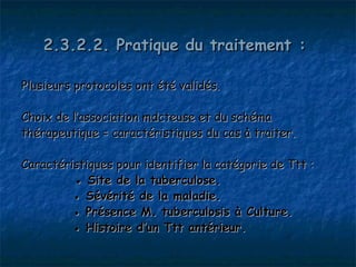 2.3.2.2. Pratique du traitement :

Plusieurs protocoles ont été validés.

Choix de l’association mdcteuse et du schéma
thérapeutique = caractéristiques du cas à traiter.

Caractéristiques pour identifier la catégorie de Ttt :
         ● Site de la tuberculose.
         ● Sévérité de la maladie.
         ● Présence M. tuberculosis à Culture.
         ● Histoire d’un Ttt antérieur.
 