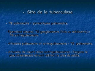 ● Site de la tuberculose

- TB pulmonaire = parenchyme pulmonaire.

- Epanchmt pleural, TB ganglionnaire (hile ou médiastin) =
   TB extrapulmonaire.

- Atteinte pulmonaire et extrapulmonaire = TB pulmonaire.

- Atteinte de +ieurs sites extrapulmonaires : l’organe le
   plus sévèrement atteint définit le site de mldie.
 