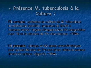 ● Présence M. tuberculosis à la
             Culture :
- TB certaine : présence en culture de M. tubeculosis.
  si culture non possible : présence de BAAR à
  l’examen micro + signes cliniques et/ou RX compatibles
  avec TB et la décision de Ttt d’un clinicien. ►TPM+


- TB probable : clinique et RX assez caractéristiques
  pour qu’une décision de Ttt soit prise, même si examen
  direct et culture négatifs. ►TPM-
 