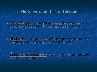 ● Histoire d’un Ttt antérieur :

- Nouveau cas : patient qui n’a jamais reçu de Ttt
  ou qui a pris des antiTB pour une durée < 4 sem.


- Rechute : cas qui a été déclaré guéri après un Ttt
  complet et qui redevient + à la fin du Ttt.


- Échec thérapeutique : cas qui reste ou redevient
  + au 5ème mois du Ttt.
 