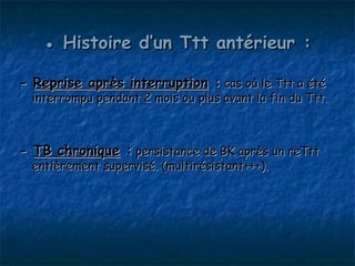 ● Histoire d’un Ttt antérieur :

- Reprise après interruption : cas où le Ttt a été
  interrompu pendant 2 mois ou plus avant la fin du Ttt.



- TB chronique : persistance de BK après un reTtt
  entièrement supervisé. (multirésistant+++).
 