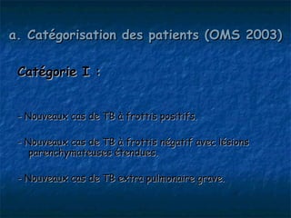 a. Catégorisation des patients (OMS 2003)

 Catégorie I :


 - Nouveaux cas de TB à frottis positifs.

 - Nouveaux cas de TB à frottis négatif avec lésions
    parenchymateuses étendues.

 - Nouveaux cas de TB extra pulmonaire grave.
 
