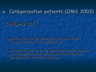 a. Catégorisation patients (OMS 2003)

 Catégorie III :


 - Nouveaux cas de TB pulmonaire à frottis négatif
    (autres que ceux de la catégorie I).

 - Nouveaux cas de TB extra pulmonaire dans les formes
    moins graves que ceux décrits dans la catégorie I
    (ganglionnaire, cutanée, osseuse).
 