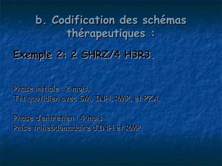 b. Codification des schémas
           thérapeutiques :
Exemple 2: 2 SHRZ/4 H3R3.


Phase initiale : 2 mois.
Ttt quotidien avec SM, INH, RMP, et PZA.

Phase d’entretien : 4 mois
Prise trihebdomadaire d’INH et RMP.
 