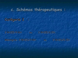 c. Schémas thérapeutiques :

Catégorie I  :


2 RHZE/4 RH       ou      2 RHZE/6 EH.

Méningite : 2 RHZS/4 RH      ou    2 RHZS/6 EH
 