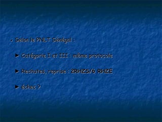● Selon le PNLT Sénégal :

 ► Catégorie I et III : même protocole

 ► Rechutes, reprise : 2RHZS/6 RHZE

 ► échec ?
 