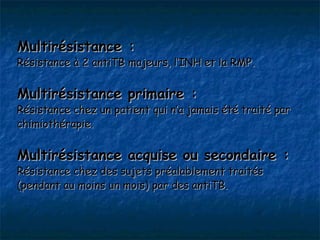 Multirésistance :
Résistance à 2 antiTB majeurs, l’INH et la RMP.


Multirésistance primaire :
Résistance chez un patient qui n’a jamais été traité par
chimiothérapie.


Multirésistance acquise ou secondaire :
Résistance chez des sujets préalablement traités
(pendant au moins un mois) par des antiTB.
 