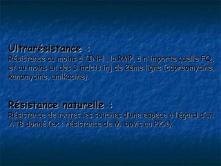 Ultrarésistance :
Résistance au moins à l’INH , la RMP, à n'importe quelle FQ,
et au moins un des 3 mdcts inj de 2ème ligne (capreomycine,
kanamycine, amikacine).


Résistance naturelle :
Résistance de toutes les souches d’une espèce à l’égard d’un
ATB donné (ex : résistance de M. bovis au PZA).
 
