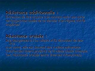 Résistance additionnelle :
Extension de Rce acquise à un nouveau mdct par suite
de l’adjonction isolée de ce dernier à un régime d’ATB
inopérant.


Résistance croisée :
Rce des germes à 1 ou +sieurs ATB découlant de leur
   Rce
à un autre, elle est souvent due à même mécanisme
d’action des divers produits de la même classe chimique
(ex, résistance croisée entre diverses rifamycines).
 