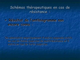 Schémas thérapeutiques en cas de
              résistance :

► Résultat de l’antibiogramme non
 encore connu :


On administre empiriquement 4 mdcts supposés actifs
  en cas de faible suspicion de multirésistance et 5
  mdcts en cas de forte suspicion.
 