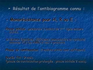 ► Résultat de l’antibiogramme connu :

- Monorésistance pour H, R ou E :

Phase initiale : prescrire 3 mdcts de 1ère ligne encore
  actifs.

Si lésions étendues, déficience immunitaire et rechute:
  associer FQ (ou AMK) à ces 3 produits.

Phase de continuation : 2 mdcts actifs sont suffisants.

Durée Ttt : 9 mois.
(phase de continuation prolongée . phase initiale 2 mois).
 