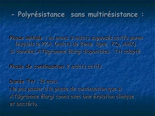 - Polyrésistance sans multirésistance :


Phase initiale : au moins 3 mdcts supposés actifs parmi
  lesquels le PZA. (mdcts de 2ème ligne : FQ, AMK).
Si données ATBgramme élargi disponibles : Ttt adapté.

Phase de continuation: 2 mdcts actifs

Durée Ttt : 18 mois.
Ne pas passer à la phase de continuation que si
ATBgramme élargi connu avec bne évolution clinique
et bactério.
 
