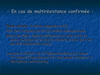 - En cas de multirésistance confirmée :


Phase initiale : 4 mdcts supposés actifs.
PZA fera toujours partie du schéma thérapeutique.
Mdcts de 2ème ligne (préférence aux plus actifs et
  moins toxiques et, en cas de rechute, à ceux qui n’ont
  pas été administrés avant).

Lorsque le résultat de l’ATBgramme élargi est connu:
  Ttt adapté (4 produits actifs dans phase initiale et 3
  dans phase continuation).
 