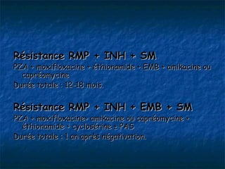Résistance RMP + INH + SM
PZA + moxifloxacine + éthionamide + EMB + amikacine ou
  capréomycine
Durée totale : 12-18 mois.


Résistance RMP + INH + EMB + SM
PZA + moxifloxacine+ amikacine ou capréomycine +
  éthionamide + cyclosérine ± PAS
Durée totale : 1 an après négativation.
 