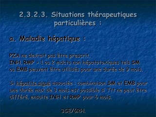 2.3.2.3. Situations thérapeutiques
             particulières :

a. Maladie hépatique :

PZA ne devrait pas être prescrit.
INH, RMP + 1 ou 2 mdcts non hépatotoxiques tels SM
ou EMB peuvent être utilisés pour une durée de 9 mois.

Si hépatite aiguë associée : combinaison SM et EMB pour
une durée max de 3 mois est possible si Ttt ne peut être
différé. ensuite INH et RMP pour 6 mois.

                    3SE/6RH.
 