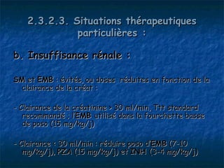 2.3.2.3. Situations thérapeutiques
             particulières :

b. Insuffisance rénale :

SM et EMB : évités, ou doses réduites en fonction de la
 clairance de la créat :

- Clairance de la créatinine > 30 ml/min, Ttt standard
   recommandé ; l’EMB utilisé dans la fourchette basse
   de poso (15 mg/kg/j)

- Clairance < 30 ml/min : réduire poso d’EMB (7-10
   mg/kg/j), PZA (15 mg/kg/j) et INH (3-4 mg/kg/j)
 