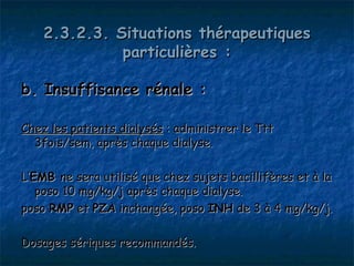 2.3.2.3. Situations thérapeutiques
              particulières :

b. Insuffisance rénale :

Chez les patients dialysés : administrer le Ttt
  3fois/sem, après chaque dialyse.

L’EMB ne sera utilisé que chez sujets bacillifères et à la
   poso 10 mg/kg/j après chaque dialyse.
poso RMP et PZA inchangée, poso INH de 3 à 4 mg/kg/j.

Dosages sériques recommandés.
 