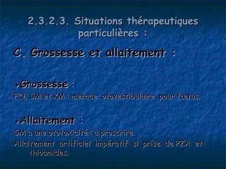 2.3.2.3. Situations thérapeutiques
             particulières :
C. Grossesse et allaitement :

●Grossesse :
FQ, SM et KM : menace otovestibulaire pour fœtus.


●Allaitement :
SM a une ototoxicité : à proscrire.
Allaitement artificiel impératif si prise de PZA et
     thioamides.
 