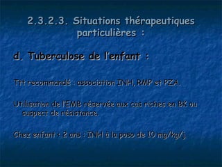 2.3.2.3. Situations thérapeutiques
              particulières :

d. Tuberculose de l’enfant :

Ttt recommandé : association INH, RMP et PZA.

Utilisation de l’EMB réservée aux cas riches en BK ou
  suspect de résistance.

Chez enfant < 2 ans : INH à la poso de 10 mg/kg/j
 