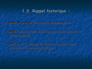 1.3. Rappel historique :

► 1944 : Waksman découvre la streptomycine.

► 1945: P.A.S et 1ère utilisation antituberculeuse de
   streptomycine.

► 1952: INH …. permet de réduire l'ampleur de la
   maladie et le nombre de décès.
 