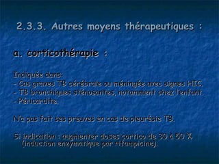 2.3.3. Autres moyens thérapeutiques :

a. corticothérapie :

Indiquée dans:
- Cas graves TB cérébrale ou méningée avec signes HIC.
- TB bronchiques sténosantes, notamment chez l’enfant.
- Péricardite.

N’a pas fait ses preuves en cas de pleurésie TB.

Si indication : augmenter doses cortico de 30 à 50 %
  (induction enzymatique par rifampicine).
 