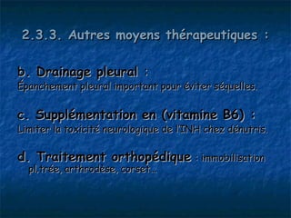 2.3.3. Autres moyens thérapeutiques :

b. Drainage pleural :
Épanchement pleural important pour éviter séquelles.


c. Supplémentation en (vitamine B6) :
Limiter la toxicité neurologique de l’INH chez dénutris.

d. Traitement orthopédique : immobilisation
  plâtrée, arthrodèse, corset…
 