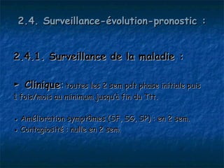 2.4. Surveillance-évolution-pronostic :


2.4.1. Surveillance de la maladie :

► Clinique: toutes les 2 sem pdt phase initiale puis
1 fois/mois au minimum jusqu’à fin du Ttt.

● Amélioration symptômes (SF, SG, SP) : en 2 sem.
● Contagiosité : nulle en 2 sem.
 