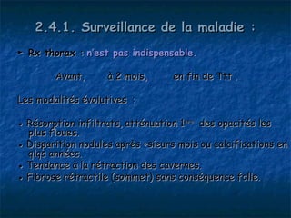 2.4.1. Surveillance de la maladie :
► Rx thorax : n’est pas indispensable.

        Avant,      à 2 mois,      en fin de Ttt .

Les modalités évolutives  :

● Résorption infiltrats, atténuation 1ère des opacités les
  plus floues.
● Disparition nodules après +sieurs mois ou calcifications en
  qlqs années.
● Tendance à la rétraction des cavernes.
● Fibrose rétractile (sommet) sans conséquence fclle.
 