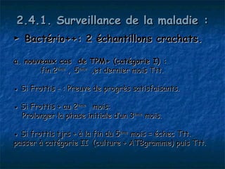 2.4.1. Surveillance de la maladie :
► Bactério++: 2 échantillons crachats.

a. nouveaux cas      de    TPM+ (catégorie I) :
       fin 2ème ,   5ème   ,et dernier mois Ttt.

● Si Frottis - : Preuve de progrès satisfaisants.

● Si Frottis + au 2ème mois:
  Prolonger la phase initiale d’un 3ème mois.

● Si frottis tjrs + à la fin du 5ème mois = échec Ttt.
passer à catégorie II (culture + ATBgramme) puis Ttt.
 