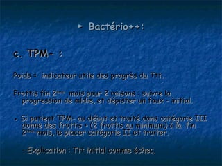 ► Bactério++:

c. TPM- :

Poids = indicateur utile des progrès du Ttt.

Frottis fin 2ème mois pour 2 raisons : suivre la
  progression de mldie, et dépister un faux - initial.

● Si patient TPM- au début et traité dans catégorie III
  donne des frottis + (2 frottis au minimum) à la fin
  2ème mois, le placer catégorie II et traiter.

  - Explication : Ttt initial comme échec.
 