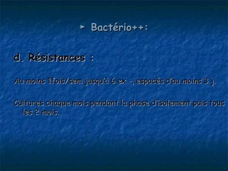► Bactério++:

d. Résistances :

Au moins 1fois/sem jusqu’à 6 ex -, espacés d’au moins 3 j.

Cultures chaque mois pendant la phase d’isolement puis tous
  les 2 mois.
 