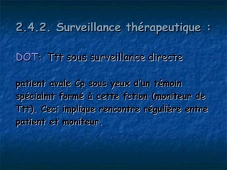 2.4.2. Surveillance thérapeutique :

DOT: Ttt sous surveillance directe

patient avale Cp sous yeux d’un témoin
spécialmt formé à cette fction (moniteur de
Ttt). Ceci implique rencontre régulière entre
patient et moniteur.
 