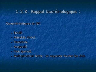 1.3.2. Rappel bactériologique :

Caractéristiques du BK:

   ● BAAR.
   ● Aérobie strict.
   ● Immobile.
   ● Acapsulé.
   ● Non sporulé.
   ● Multiplication lente : en moyenne toutes les 20h.
 