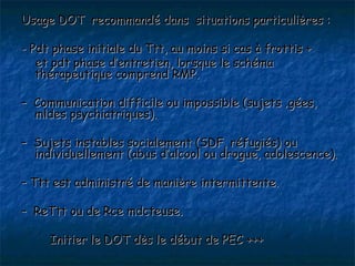 Usage DOT recommandé dans situations particulières :

- Pdt phase initiale du Ttt, au moins si cas à frottis +
   et pdt phase d’entretien, lorsque le schéma
   thérapeutique comprend RMP.

– Communication difficile ou impossible (sujets âgées,
  mldes psychiatriques).

– Sujets instables socialement (SDF, réfugiés) ou
  individuellement (abus d’alcool ou drogue, adolescence).

– Ttt est administré de manière intermittente.

– ReTtt ou de Rce mdcteuse.

     Initier le DOT dès le début de PEC +++
 