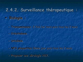 2.4.2. Surveillance thérapeutique :
► Biologie :

 - Transaminases: 2 fois 1er mois puis tous les 2 mois

 - Créatinémie.

 - Uricémie.

 - NFS plaquettes 8ème jour puis tous les 2 mois.

 - Proposer une sérologie HIV.
 