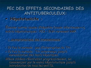 PEC DES EFFETS SECONDAIRES DES
        ANTITUBERCULEUX:
► Hépatotoxicite :

Éliminer autres causes d’hépatite (cause infectieuse+++).
mdcts hépatotoxiques : PZA – INH rarement RMP.

- ↑ asymptomatique des transaminases :

< 10 fois la normale : pas d’interruption du Ttt.
> 10 fois la normale : Ttt interrompu jusqu’à
   normalisation des tests hépatiques.
Même schéma réintroduit progressivement, en
   commençant par le moins hépatotoxique jusqu’à
   introduction de tous les antiTB.
 