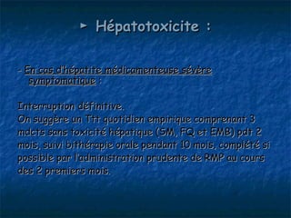 ► Hépatotoxicite :

- En cas d’hépatite médicamenteuse sévère
   symptomatique :

Interruption définitive.
On suggère un Ttt quotidien empirique comprenant 3
mdcts sans toxicité hépatique (SM, FQ et EMB) pdt 2
mois, suivi bithérapie orale pendant 10 mois, complété si
possible par l’administration prudente de RMP au cours
des 2 premiers mois.
 