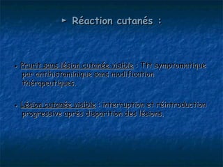 ► Réaction cutanés :



● Prurit sans lésion cutanée visible : Ttt symptomatique
  par antihistaminique sans modification
  thérapeutiques.

● Lésion cutanée visible : interruption et réintroduction
  progressive après disparition des lésions.
 