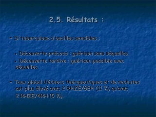 2.5. Résultats :

► Si tuberculose à bacilles sensibles :

  ● Découverte précoce : guérison sans séquelles.
  ● Découverte tardive : guérison possible avec
  séquelles.

► Taux global d’échecs thérapeutiques et de rechutes
  est plus élevé avec 2 RHZE/6EH (11 %) qu’avec
  2 RHZE/4RH (5 %).
 