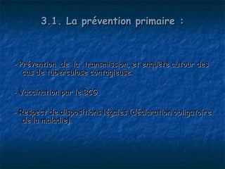 3.1. La prévention primaire :



- Prévention de la transmission, et enquête autour des
   cas de tuberculose contagieuse.

- Vaccination par le BCG

- Respect de dispositions légales (déclaration obligatoire
   de la maladie).
 