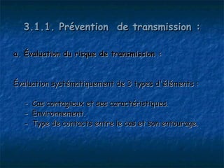 3.1.1. Prévention de transmission :

a. Évaluation du risque de transmission :


Évaluation systématiquement de 3 types d'éléments :

   - Cas contagieux et ses caractéristiques.
   - Environnement.
   - Type de contacts entre le cas et son entourage.
 