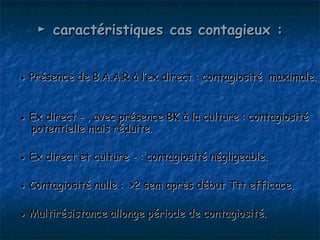 ► caractéristiques cas contagieux :


● Présence de B.A.A.R à l’ex direct : contagiosité maximale.


● Ex direct - , avec présence BK à la culture : contagiosité
  potentielle mais réduite.

● Ex direct et culture - : contagiosité négligeable.

● Contagiosité nulle : >2 sem après début Ttt efficace.

● Multirésistance allonge période de contagiosité.
 