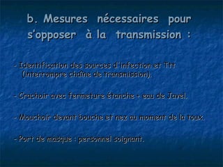 b. Mesures nécessaires pour
   s’opposer à la transmission :

- Identification des sources d'infection et Ttt
   (interrompre chaîne de transmission).

- Crachoir avec fermeture étanche + eau de Javel.

- Mouchoir devant bouche et nez au moment de la toux.

- Port de masque : personnel soignant.
 